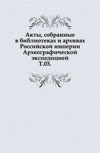 Акты, собранные в библиотеках и архивах Российской империи Археографической экспедицией. Т. 03.