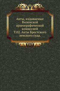 Виленская комиссия для разбора древних актов. Акты, издаваемые Виленской комиссией для разбора древних актов. Киевопечерский патерик по древним рукописям, в переложении на современный русский язык. 1870. Т.02. Акты Брестского земского суда.