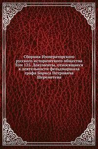 Сборник Императорского русского исторического общества. Том 125. Документы, относящиеся к деятельности фельдмаршала графа Бориса Петровича Шереметева