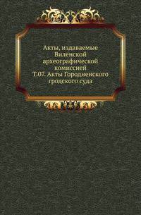 Виленская комиссия для разбора древних актов. Акты, издаваемые Виленской комиссией для разбора древних актов. Киевопечерский патерик по древним рукописям, в переложении на современный русский язык. 1870. Т.07. Акты Гродненского гродского суда