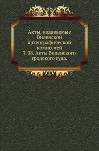 Виленская комиссия для разбора древних актов. Акты, издаваемые Виленской комиссией для разбора древних актов. Киевопечерский патерик по древним рукописям, в переложении на современный русский язык. 1870. Т.08. Акты Виленского гродского суда.