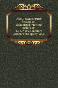 Виленская комиссия для разбора древних актов. Акты, издаваемые Виленской комиссией для разбора древних актов. Киевопечерский патерик по древним рукописям, в переложении на современный русский язык. 1870. Т.13. Акты Главного Литовского трибуна