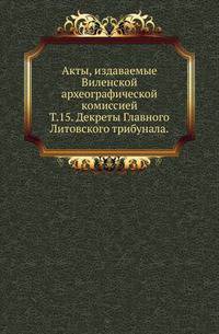 Виленская комиссия для разбора древних актов. Акты, издаваемые Виленской комиссией для разбора древних актов. Киевопечерский патерик по древним рукописям, в переложении на современный русский язык. 1870. Т.15. Декреты Главного Литовского триб