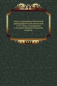Виленская комиссия для разбора древних актов. Акты, издаваемые Виленской комиссией для разбора древних актов. Киевопечерский патерик по древним рукописям, в переложении на современный русский язык. 1870. Т.19. Акты, относящиеся к истории бывш