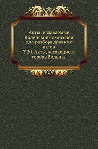 Виленская комиссия для разбора древних актов. Акты, издаваемые Виленской комиссией для разбора древних актов. Киевопечерский патерик по древним рукописям, в переложении на современный русский язык. 1870. Т.20. Акты, касающиеся города Вильны.