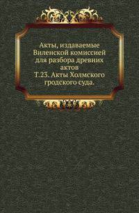 Виленская комиссия для разбора древних актов. Акты, издаваемые Виленской комиссией для разбора древних актов. Киевопечерский патерик по древним рукописям, в переложении на современный русский язык. 1870. Т.23. Акты Холмского гродского суда.