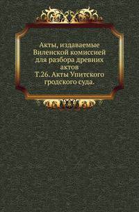 Виленская комиссия для разбора древних актов. Акты, издаваемые Виленской комиссией для разбора древних актов. Киевопечерский патерик по древним рукописям, в переложении на современный русский язык. 1870. Т.26. Акты Упитского гродского суда.