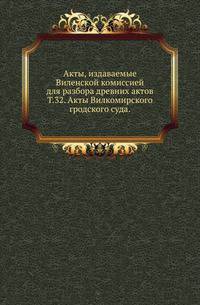 Виленская комиссия для разбора древних актов. Акты, издаваемые Виленской комиссией для разбора древних актов. Киевопечерский патерик по древним рукописям, в переложении на современный русский язык. 1870. Т.32. Акты Вилкомирского гродского суд