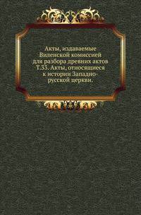 Виленская комиссия для разбора древних актов. Акты, издаваемые Виленской комиссией для разбора древних актов. Киевопечерский патерик по древним рукописям, в переложении на современный русский язык. 1870. Т.33. Акты, относящиеся к истории Запа