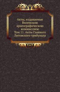 Акты, издаваемые Виленскою археографическою коммиссиею. Том 11. Акты Главного Литовского трибунала
