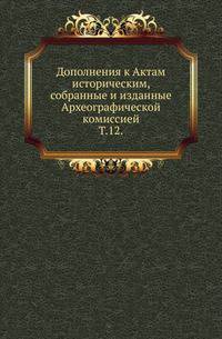 Дополнения к Актам историческим, собранные и изданные Археографической комиссией. Т. 12.