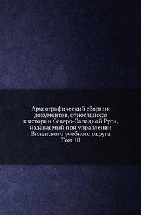 Археографический сборник документов, относящихся к истории Северо-Западной Руси, издаваемый при управлении Виленского учебного округа. Том 10