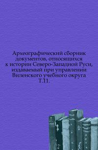 Археографический сборник документов, относящихся к истории Северо-Западной Руси, издаваемый при управлении Виленского учебного округа.. Т.11.