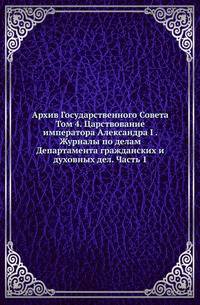 Архив Государственного Совета. Том 4. Царствование императора Александра I . Журналы по делам Департамента гражданских и духовных дел. Часть 1