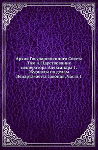 Архив Государственного Совета. Т.4. Царствование императора Александра I . Журналы по делам Департамента законов. Ч.1. Рассмотрение проектов уложений гражданского, уголовного и торгового.