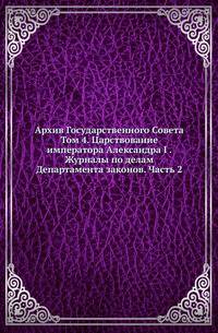 Архив Государственного Совета. Т.4. Царствование императора Александра I . Журналы по делам Департамента законов. Ч.2. Составление, рассмотрение и утверждение уставов, положений и статей по разным частям законодательства.