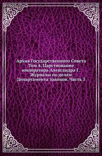 Архив Государственного Совета. Т.4. Царствование императора Александра I . Журналы по делам Департамента законов. Ч.3, по гражданскому отделению.