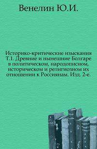 Историко-критические изыскания. Т.1. Древние и нынешние Болгаре в политическом, народописном, историческом и религиозном их отношении к Россиянам. Изд. 2-е.