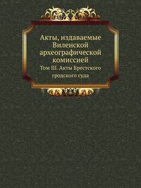 Виленская комиссия для разбора древних актов. Акты, издаваемые Виленской комиссией для разбора древних актов. Киевопечерский патерик по древним рукописям, в переложении на современный русский язык. 1870. Т.03. Акты Брестского гродского суда