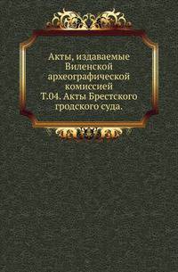 Виленская комиссия для разбора древних актов. Акты, издаваемые Виленской комиссией для разбора древних актов. Киевопечерский патерик по древним рукописям, в переложении на современный русский язык. 1870. Т.04. Акты Брестского гродского суда