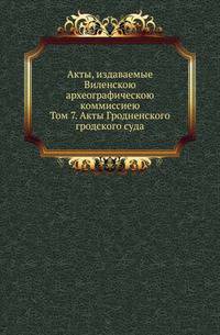 Акты, издаваемые Виленскою археографическою коммиссиею. Том 7. Акты Гродненского гродского суда