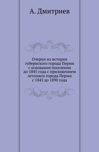 Очерки из истории губернского города Перми с основания поселения до 1845 года с приложением летописи города Перми с 1845 до 1890 года.