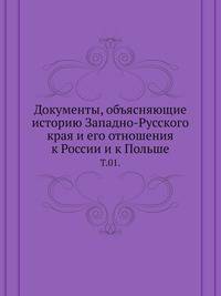 Документы, объясняющие историю Западно-Русского края и его отношения к России и к Польше. Том 1