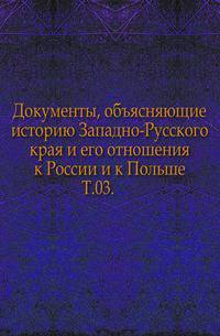 Документы, объясняющие историю Западно-Русского края и его отношения к России и к Польше. Т.03.