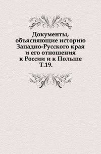 Документы, объясняющие историю Западно-Русского края и его отношения к России и к Польше. Т.19.