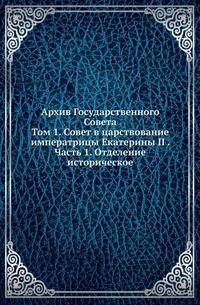 Архив Государственного Совета. Том 1. Совет в царствование императрицы Екатерины II . Часть 1. Отделение историческое