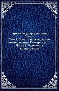 Архив Государственного Совета. Том 1. Совет в царствование императрицы Екатерины II . Часть 2. Отделение юридическое
