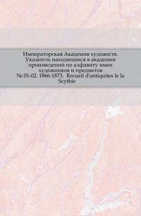 Императорская Академия художеств. Указатель находящихся в академии произведений по алфавиту имен художников и предметов. № 01-02. 1866-1873. Recueil d'antiquites le la Scythie