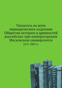 Указатель ко всем периодическим изданиям Общества истории и древностей российских при императорском Московском университете. 1815-1883 гг.