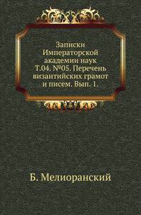 Исторические чтения о языке и словесности в заседаниях 2-го Отделения. Т.04. №05. Мелиоранский Б. Перечень византийских грамот и писем. Вып. 1. Документы 784-850 гг.