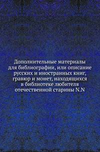 Дополнительные материалы для библиографии, или описание русских и иностранных книг, гравюр и монет, находящихся в библиотеке любителя отечественной старины N.N.