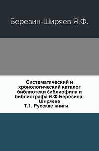 Систематический и хронологический каталог библиотеки библиофила и библиографа Я.Ф.Березина-Ширяева. Том 1. Русские книги