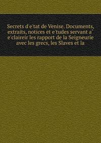 Secrets d'e'tat de Venise. Documents, extraits, notices et e'tudes servant a` e'claireir les rapport de la Seigneurie avec les grecs, les Slaves et la.    