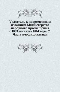 Указатель к повременным изданиям Министерства народного просвещения с 1803 по июнь 1864 года.. 2. Часть неофициальная.