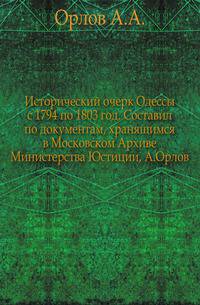 Исторический очерк Одессы с 1794 по 1803 год. Составил по документам, хранящимся в Московском Архиве Министерства Юстиции, А.Орлов.
