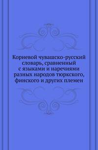 Корневой чувашско-русский словарь, сравненный с языками и наречиями разных народов тюркского, финского и других племен.