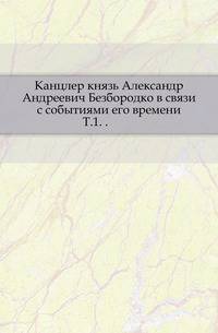 Канцлер князь Александр Андреевич Безбородко в связи с событиями его времени. Т.1. .