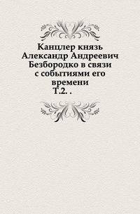 Канцлер князь Александр Андреевич Безбородко в связи с событиями его времени. Т.2. .