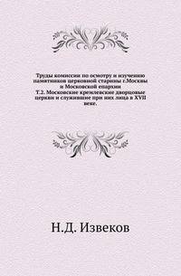 Труды комиссии по осмотру и изучению памятников церковной старины г.Москвы и Московской епархии.. Т.2. Московские кремлевские дворцовые церкви и служившие при них лица в XVII веке.