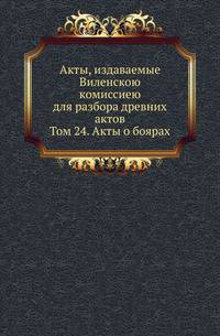 Акты, издаваемые Виленскою комиссиею для разбора древних актов. Том 24. Акты о боярах