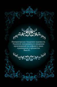 Императорская Академия художеств. Указатель находящихся в академии произведений по алфавиту имен художников и предметов. Вып.01.