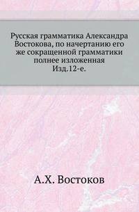 Русская грамматика Александра Востокова, по начертанию его же сокращенной грамматики полнее изложенная.. Изд.12-е.