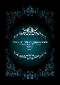 Труды Вятской ученой архивной комиссии 1905 года. Выпуск 1