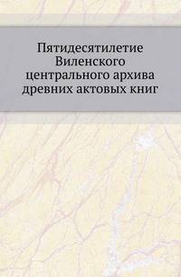Пятидесятилетие Виленского центрального архива древних актовых книг. Исторический очерк.