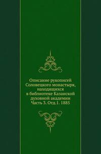 Описание рукописей Соловецкого монастыря, находящихся в библиотеке Казанской духовной академии. Часть 3. Отд.1. 1885