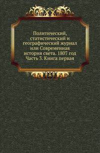 Политический, статистический и географический журнал или Современная история света. 1807 год. Часть 3. Книга первая